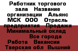 Работник торгового зала › Название организации ­ Альянс-МСК, ООО › Отрасль предприятия ­ Продажи › Минимальный оклад ­ 25 000 - Все города Работа » Вакансии   . Тверская обл.,Вышний Волочек г.